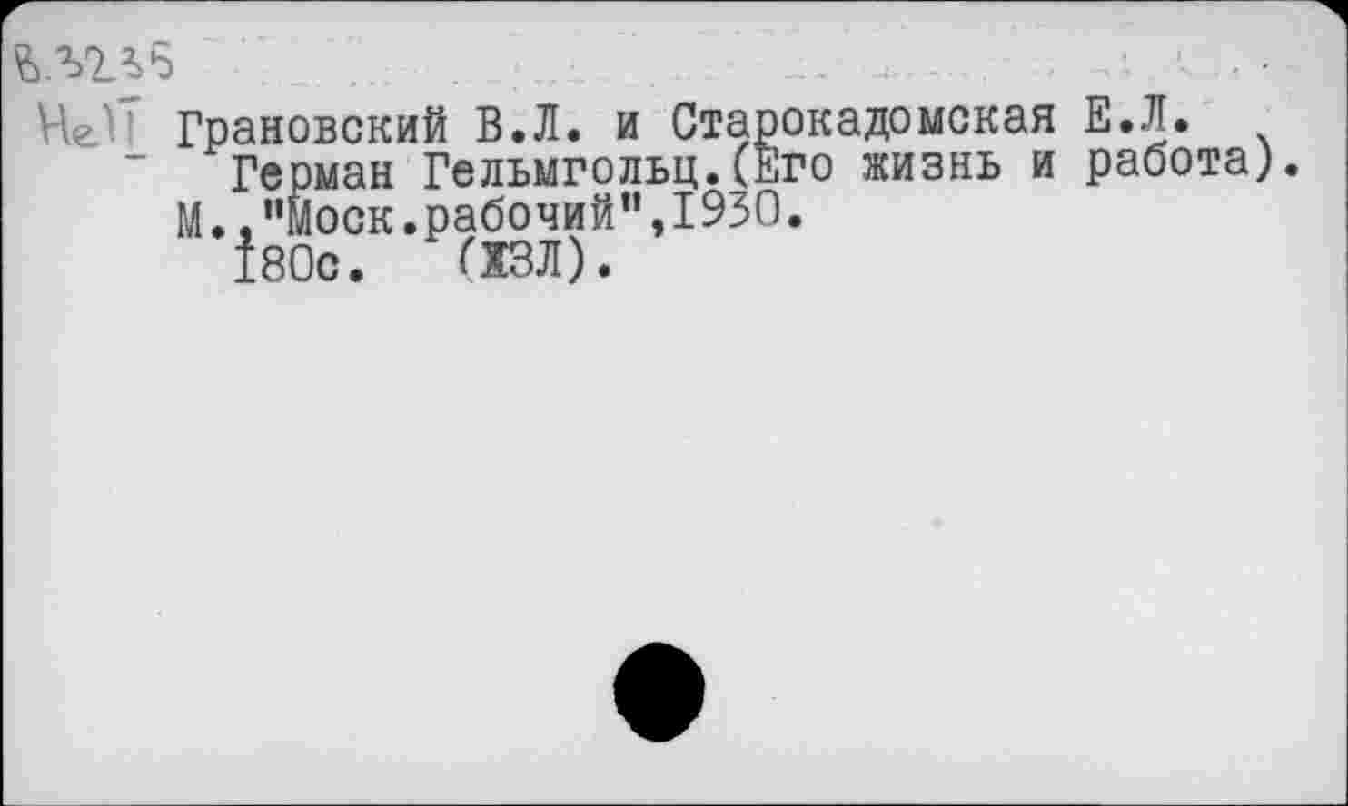 ﻿ълтзб ■;...........;.....	... ;....	...■ \ ■
Че! Грановский В.Л. и Старокадомекая Е.Л.
~ Герман Гельмгольц.(Его жизнь и работа).
М.."Моск.рабочий",1930.
180с. (ХЗЛ).